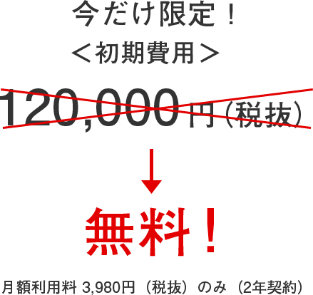 今だけ限定! <初期費用> 120,000円(税抜)→ 無料!月額利用料 3,980円のみ(2年契約)